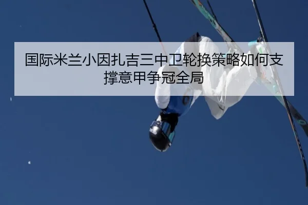 国际米兰小因扎吉三中卫轮换策略如何支撑意甲争冠全局 | aoko