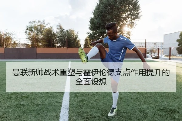 曼联新帅战术重塑与霍伊伦德支点作用提升的全面设想