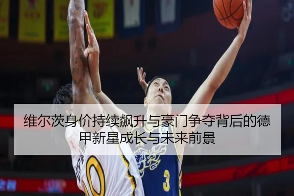 维尔茨身价持续飙升与豪门争夺背后的德甲新星成长与未来前景