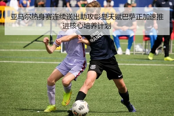 亚马尔热身赛连续送出助攻彰显天赋巴萨正加速推进核心培养计划