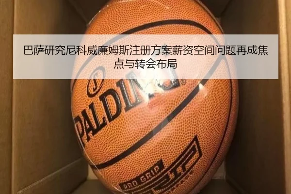 巴萨研究尼科威廉姆斯注册方案薪资空间问题再成焦点与转会布局（aoko）